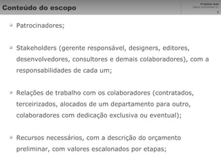 Conteúdo do escopo Patrocinadores; Stakeholders (gerente responsável, designers, editores, desenvolvedores, consultores e demais colaboradores), com a responsabilidades de cada um; Relações de trabalho com os colaboradores (contratados, terceirizados, alocados de um departamento para outro, colaboradores com dedicação exclusiva ou eventual); Recursos necessários, com a descrição do orçamento preliminar, com valores escalonados por etapas; 