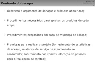 Conteúdo do escopo Descrição e orçamento de serviços e produtos adquiridos; Procedimentos necessários para aprovar os produtos de cada etapa; Procedimentos necessários em caso de mudança de escopo; Premissas para realizar o projeto (fornecimento de estatísticas de acesso, relatórios de serviço de atendimento ao consumidor, faturamento das vendas, alocação de pessoas para a realização de tarefas); 