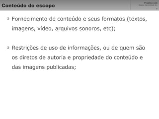 Conteúdo do escopo Fornecimento de conteúdo e seus formatos (textos, imagens, vídeo, arquivos sonoros, etc); Restrições de uso de informações, ou de quem são os diretos de autoria e propriedade do conteúdo e das imagens publicadas; 