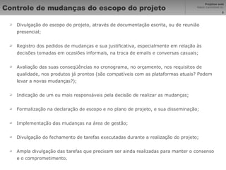 Controle de mudanças do escopo do projeto Divulgação do escopo do projeto, através de documentação escrita, ou de reunião presencial; Registro dos pedidos de mudanças e sua justificativa, especialmente em relação às decisões tomadas em ocasiões informais, na troca de emails e conversas casuais; Avaliação das suas conseqüências no cronograma, no orçamento, nos requisitos de qualidade, nos produtos já prontos (são compatíveis com as plataformas atuais? Podem levar a novas mudanças?); Indicação de um ou mais responsáveis pela decisão de realizar as mudanças; Formalização na declaração de escopo e no plano de projeto, e sua disseminação; Implementação das mudanças na área de gestão; Divulgação do fechamento de tarefas executadas durante a realização do projeto; Ampla divulgação das tarefas que precisam ser ainda realizadas para manter o consenso e o comprometimento. 