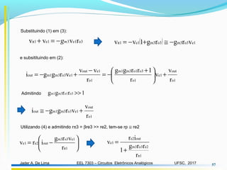 EEL 7303 – Circuitos Eletrônicos AnalógicosJader A. De Lima UFSC, 2017 57
o3e13e1π1 rvvv mg−=+
Substituindo (1) em (3):
( ) e1o3m3o3m3e1π1 vrgrg1vv −≅+−=
o1
out
e1
o1
o3o1m3m1
o1
e1out
e1o3m3m1out
r
v
v
r
1rrgg
r
vv
vrggi +




 +
−=
−
+−=
e subsitituindo em (2):
o1
out
e1o3m3m1out
r
v
vrggi +−≅
Admitindo 1rrgg o3o1m3m1 >>






−=
π1
e1o3m3
oute2e1
r
vrg
irv
Utilizando (4) e admitindo rπ3 = βre3 >> re2, tem-se rp ≅ re2
π1
e2o3m3
oute2
e1
r
rrg
1
ir
v
+
=
 