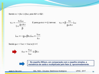 EEL 7303 – Circuitos Eletrônicos AnalógicosJader A. De Lima UFSC, 2017 58
Sendo rπ1 = βre1 ≅ βre2, pois IQ1 ≅ IQ2 :
β
rg
1
ir
v
o3m3
oute2
e1
+
= E para gm3ro3 >> β, tem-se: out
o3m3
e2
e1 i
rg
r
βv =
o1
out
oute2m1out
r
v
iβrgi +−=
Sendo gm1 = 1/re1 = 1/re2 e β >>1
o1
out
out
out βr
i
v
r ≅=
• No espelho Wilson, em comparação com o espelho simples, a
resistência de saída e multiplicada pelo fator β, aproximadamente.
 