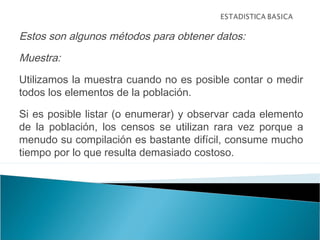 Estos son algunos métodos para obtener datos:
Muestra:
Utilizamos la muestra cuando no es posible contar o medir
todos los elementos de la población.
Si es posible listar (o enumerar) y observar cada elemento
de la población, los censos se utilizan rara vez porque a
menudo su compilación es bastante difícil, consume mucho
tiempo por lo que resulta demasiado costoso.
 