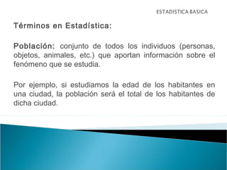 Términos en Estadística:
Población: conjunto de todos los individuos (personas,
objetos, animales, etc.) que aportan información sobre el
fenómeno que se estudia.
Por ejemplo, si estudiamos la edad de los habitantes en
una ciudad, la población será el total de los habitantes de
dicha ciudad.
 