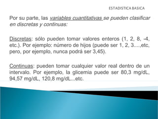 Por su parte, las variables cuantitativas se pueden clasificar
en discretas y continuas:
Discretas: sólo pueden tomar valores enteros (1, 2, 8, -4,
etc.). Por ejemplo: número de hijos (puede ser 1, 2, 3....,etc,
pero, por ejemplo, nunca podrá ser 3,45).
Continuas: pueden tomar cualquier valor real dentro de un
intervalo. Por ejemplo, la glicemia puede ser 80,3 mg/dL,
94,57 mg/dL, 120,8 mg/dL...etc.
 