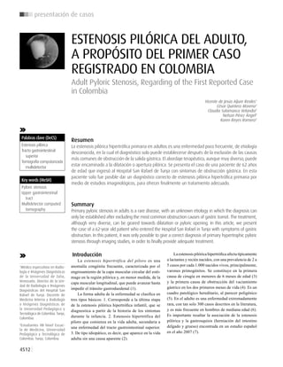 4512
presentación de casos
Palabras clave (DeCS)
Estenosis pilórica
Tracto gastrointestinal
superior
Tomografía computarizada
multidetector
1
Médico especialista en Radio-
logía e Imágenes Diagnósticas
de la Universidad de Zulia,
Venezuela. Director de la Uni-
dad de Radiología e Imágenes
Diagnósticas del Hospital San
Rafael de Tunja. Docente de
Medicina Interna y Radiología
e Imágenes Diagnósticas de
la Universidad Pedagógica y
Tecnológica de Colombia. Tunja,
Colombia.
2
Estudiantes VII Nivel Escue-
la de Medicina, Universidad
Pedagógica y Tecnológica de
Colombia. Tunja, Colombia.
ESTENOSIS PILÓRICA DEL ADULTO,
A PROPÓSITO DEL PRIMER CASO
REGISTRADO EN COLOMBIA
Adult Pyloric Stenosis, Regarding of the First Reported Case
in Colombia
Vicente de Jesús Aljure Reales1
César Quintero Moreno2
Claudia Salamanca Velandia2
Nelson Pérez Ángel2
Karen Reyes Romero2
Resumen
La estenosis pilórica hipertrófica primaria en adultos es una enfermedad poco frecuente, de etiología
desconocida, en la cual el diagnóstico solo puede establecerse después de la exclusión de las causas
más comunes de obstrucción de la salida gástrica. El abordaje terapéutico, aunque muy diverso, puede
estar encaminado a la dilatación o apertura pilórica. Se presenta el caso de una paciente de 62 años
de edad que ingresó al Hospital San Rafael de Tunja con síntomas de obstrucción gástrica. En esta
paciente solo fue posible dar un diagnóstico correcto de estenosis pilórica hipertrófica primaria por
medio de estudios imaginológicos, para ofrecer finalmente un tratamiento adecuado.
Summary
Primary pyloric stenosis in adults is a rare disease, with an unknown etiology in which the diagnosis can
only be established after excluding the most common obstruction causes of gastric transit. The treatment,
although very diverse, can be geared towards dilatation or pyloric opening. In this article, we present
the case of a 62-year old patient who entered the Hospital San Rafael in Tunja with symptoms of gastric
obstruction. In this patient, it was only possible to give a correct diagnosis of primary hypertrophic pyloric
stenosis through imaging studies, in order to finally provide adequate treatment.
Introducción
La estenosis hipertrófica del píloro es una
anomalía congénita frecuente, caracterizada por el
engrosamiento de la capa muscular circular del estó-
mago en la región pilórica y, en menor medida, de la
capa muscular longitudinal, que puede avanzar hasta
impedir el tránsito gastroduodenal (1).
La forma adulta de la enfermedad se clasifica en
tres tipos básicos: 1. Corresponde a la última etapa
de la estenosis pilórica hipertrófica infantil, que se
diagnostica a partir de la historia de los síntomas
durante la infancia. 2. Estenosis hipertrófica del
píloro que comienza en la vida adulta, secundaria a
una enfermedad del tracto gastrointestinal superior.
3. De tipo idiopático, es decir, que aparece en la vida
adulta sin una causa aparente (2).
La estenosis pilórica hipertrófica afecta típicamente
a lactantes y recién nacidos, con una prevalencia de 2 a
5 casos por cada 1.000 nacidos vivos, principalmente,
varones primogénitos. Se constituye en la primera
causa de cirugía en menores de 6 meses de edad (3)
y la primera causa de obstrucción del vaciamiento
gástrico en los dos primeros meses de vida (4). Es un
cuadro patológico hereditario, al parecer poligénico
(5). En el adulto es una enfermedad extremadamente
rara, con tan solo 300 casos descritos en la literatura,
y es más frecuente en hombres de mediana edad (6).
Es importante resaltar la asociación de la estenosis
pilórica y la gastrosquisis (herniación del intestino
delgado y grueso) encontrada en un estudio español
en el año 2007 (7).
Key words (MeSH)
Pyloric stenosis
Upper gastrointestinal
tract
Multidetector computed
tomography
 