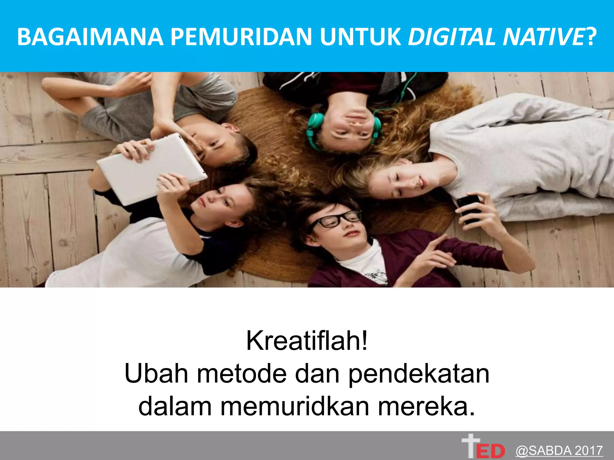 PERGILAH
ke dunia digital native !Kenal, jalin relasi, belajar budaya mereka.
Belajarlah bersama mereka untuk menggunakan
dan mengintegrasikan teknologi bagi Tuhan.
Kreatiflah!
Ubah metode dan pendekatan
dalam memuridkan mereka.
BAGAIMANA PEMURIDAN UNTUK DIGITAL NATIVE?
@SABDA 2017
 