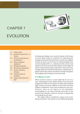 BIOLOGY




CHAPTER 7

EVOLUTION


  7.1   Origin of Life
  7.2   Evolution of Life Forms - A
        Theory                        Evolutionary Biology is the study of history of life forms
  7.3   What are the Evidences        on earth. What exactly is evolution? To understand the
        for Evolution?                changes in flora and fauna that have occurred over millions
  7.4   What is Adaptive              of years on earth, we must have an understanding of the
        Radiation?                    context of origin of life, i.e., evolution of earth, of stars and
  7.5   Biological Evolution          indeed of the universe itself. What follows is the longest of
  7.6   Mechanism of Evolution        all the construed and conjectured stories. This is the story
  7.7   Hardy - Weinberg              of origin of life and evolution of life forms or biodiversity on
        Principle                     planet earth in the context of evolution of earth and against
  7.8   A Brief Account of            the background of evolution of universe itself.
        Evolution
                                      7.1 ORIGIN     OF   LIFE
  7.9   Origin and Evolution of
        Man                           When we look at stars on a clear night sky we are, in a
                                      way, looking back in time. Stellar distances are measured
                                      in light years. What we see today is an object whose emitted
                                      light started its journey millions of year back and from
                                      trillions of kilometres away and reaching our eyes now.
 126                                  However, when we see objects in our immediate
                                      surroundings we see them instantly and hence in the
                                      present time. Therefore, when we see stars we apparently
                                      are peeping into the past.
                                           The origin of life is considered a unique event in the
                                      history of universe. The universe is vast. Relatively speaking
 