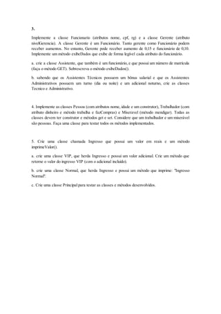 3.
Implemente a classe Funcionario (atributos nome, cpf, rg) e a classe Gerente (atributo
nivelGerencia). A classe Gerente é um Funcionário. Tanto gerente como Funcionário podem
receber aumentos. No entanto, Gerente pode receber aumento de 0,15 e funcionário de 0,10.
Implemente um método exibeDados que exibe de forma legível cada atributo do funcionário.
a. crie a classe Assistente, que também é um funcionário, e que possui um número de matrícula
(faça o método GET). Sobrescreva o método exibeDados().
b. sabendo que os Assistentes Técnicos possuem um bônus salarial e que os Assistentes
Administrativos possuem um turno (dia ou noite) e um adicional noturno, crie as classes
Tecnico e Administrativo.
4. Implemente as classes Pessoa (com atributos nome, idade e um construtor), Trabalhador (com
atributo dinheiro e método trabalha e fazCompras) e Miseravel (método mendigar). Todas as
classes devem ter construtor e métodos get e set. Considere que um trabalhador e um miserável
são pessoas. Faça uma classe para testar todos os métodos implementados.
5. Crie uma classe chamada Ingresso que possui um valor em reais e um método
imprimeValor().
a. crie uma classe VIP, que herda Ingresso e possui um valor adicional. Crie um método que
retorne o valor do ingresso VIP (com o adicional incluído).
b. crie uma classe Normal, que herda Ingresso e possui um método que imprime: "Ingresso
Normal".
c. Crie uma classe Principal para testar as classes e métodos desenvolvidos.
 
