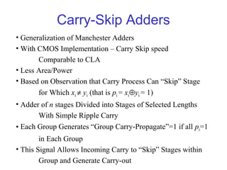 Carry-Skip Adders
• Generalization of Manchester Adders
• With CMOS Implementation – Carry Skip speed
Comparable to CLA
• Less Area/Power
• Based on Observation that Carry Process Can “Skip” Stage
for Which xi ≠ yi (that is pi = xi⊕yi = 1)
• Adder of n stages Divided into Stages of Selected Lengths
With Simple Ripple Carry
• Each Group Generates “Group Carry-Propagate”=1 if all pi=1
in Each Group
• This Signal Allows Incoming Carry to “Skip” Stages within
Group and Generate Carry-out
 