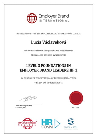 BY	THE	AUTHORITY	OF	THE	EMPLOYER	BRAND	INTERNATIONAL	COUNCIL	
	
	
	
	
	
HAVING	FULFILLED	THE	REQUIREMENTS	PRESCRIBED	BY		
	
THE	COLLEGE	HAS	BEEN	AWARDED	THE	
	
	
	
LEVEL	3	FOUNDATIONS	IN		
EMPLOYER	BRAND	LEADERSHIP	3	
	
	
IN	EVIDENCE	OF	WHICH	THE	SEAL	OF	THE	COLLEGE	IS	AFFIXED	
	
THIS	27th	DAY	OF	OCTOBER	2015	
	
	
	
	
	
	
	
	
.................................................................	
Brett	Minchington	MBA	
Chairman/CEO	 No.	12158	
 