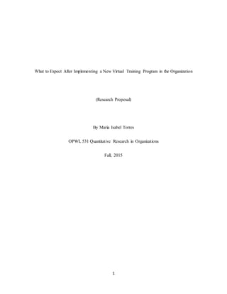 1
What to Expect After Implementing a New Virtual Training Program in the Organization
(Research Proposal)
By Maria Isabel Torres
OPWL 531 Quantitative Research in Organizations
Fall, 2015
 