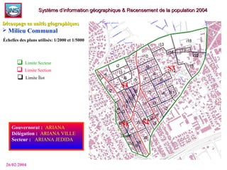  Limite Secteur
 Limite Section
 Limite Îlot
Gouvernorat :: ARIANA
Délégation :: ARIANA VILLE
Secteur : : ARIANA JEDIDA
26/02/2004
Système d’information géographique & Recensement de la population 2004Système d’information géographique & Recensement de la population 2004
Découpage en unités géographiquesDécoupage en unités géographiques
 Milieu Communal
Échelles des plans utilisés: 1/2000 et 1/5000
 