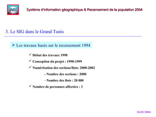 26/02/2004
3. Le SIG dans le Grand Tunis
Système d’information géographique & Recensement de la population 2004Système d’information géographique & Recensement de la population 2004
 Les travaux basés sur le recensement 1994
 Début des travaux 1998
 Conception du projet : 1998-1999
 Numérisation des sections/îlots: 2000-2002
- Nombre des sections : 2000
- Nombre des îlots : 20 000
 Nombre de personnes affectées : 3
 