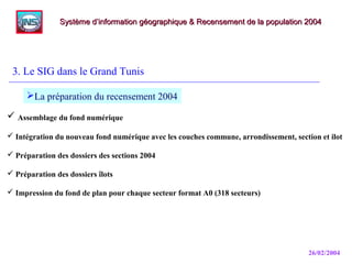 26/02/2004
3. Le SIG dans le Grand Tunis
Système d’information géographique & Recensement de la population 2004Système d’information géographique & Recensement de la population 2004
La préparation du recensement 2004
 Assemblage du fond numérique
 Intégration du nouveau fond numérique avec les couches commune, arrondissement, section et ilot
 Préparation des dossiers des sections 2004
 Préparation des dossiers îlots
 Impression du fond de plan pour chaque secteur format A0 (318 secteurs)
 
