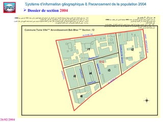  Dossier de section 2004
26/02/2004
Système d’information géographique & Recensement de la population 2004Système d’information géographique & Recensement de la population 2004
III-‫الـقسـم‬ ‫مـثـال‬
‫تعداد‬ ‫في‬ ‫المعتمد‬ ‫التقسيم‬ ‫باعتبار‬ ‫القسم‬ ‫تحديد‬ ‫م‬ّ  ‫يت‬1994‫سنة‬ ‫وقعت‬ ‫التي‬ ‫التحيين‬ ‫وعملية‬1998
‫الحرص‬ ‫مع‬ ‫أقسام‬ ‫إلى‬ ‫البلديات‬ ‫أمثلة‬ ‫تقسيم‬ ‫ويتم‬
: ‫التالية‬ ‫النقاط‬ ‫على‬
-‫أول‬‫تكون‬ :‫رئيسية‬ ‫أنهج‬ ‫أو‬ ‫شوارع‬ ‫القسم‬ ‫حدود‬.‫واحدة‬ ‫منطقة‬ ‫إلى‬ ‫بأكمله‬ ‫قسم‬ ‫كل‬ ‫وينتمي‬
‫ثانيا‬‫أرض‬ ‫او‬ ‫سبخة‬ ‫الفضاء‬ ‫هذا‬ ‫كان‬ ‫وان‬ ‫حتى‬ ‫أقسامها‬ ‫احد‬ ‫إلى‬ ‫البلدية‬ ‫حدود‬ ‫داخل‬ ‫فضاء‬ ‫كل‬ ‫ينتمي‬ :
‫فلحية‬ ‫أرض‬ ‫او‬ ‫للبناء‬ ‫صالحة‬ ‫غير‬
- ‫ثالثا‬‫تعداد‬ ‫في‬ ‫به‬ ‫العمل‬ ‫وقع‬ ‫الذي‬ ‫الترقيم‬ ‫على‬ ‫المكان‬ ‫بقدر‬ ‫بالعتماد‬ ‫متسلسلة‬ ‫بصفة‬ ‫القسم‬ ‫داخل‬ ‫الخليا‬ ‫ترقيم‬ ‫م‬ّ  ‫يت‬ :1994‫سنة‬ ‫تحيين‬ ‫أو‬1998
- ‫رابعا‬‫القسم‬ ‫مثال‬ ‫على‬ ‫ذلك‬ ‫ين‬ّ  ‫وب‬ ‫حدودها‬ ‫على‬ ‫حصل‬ ‫تغيير‬ ‫ل‬ّ  ‫ك‬ ‫جل‬ّ  ‫س‬ ‫للخلية‬ ‫مسحك‬ ‫خلل‬ ‫من‬ : .
- ‫خامسا‬‫القسم‬ ‫مثال‬ ‫على‬ ‫النهج‬ ‫هذه‬ ‫أسماء‬ ‫تحيين‬ ‫ويتم‬ ‫له‬ ‫المكونة‬ ‫الخليا‬ ‫من‬ ‫خلية‬ ‫لكل‬ ‫والمحددة‬ ‫القسم‬ ‫في‬ ‫الداخلية‬ ‫النهج‬ ‫أسماء‬ ‫من‬ ‫التثبت‬ ‫يتم‬ : .
- ‫دسا‬‫سا‬‫له‬ ‫المجاورة‬ ‫الخليا‬ ‫احدى‬ ‫إلى‬ ‫بالقسم‬ ‫فضاء‬ ‫كل‬ ‫ينتمي‬ : .
 