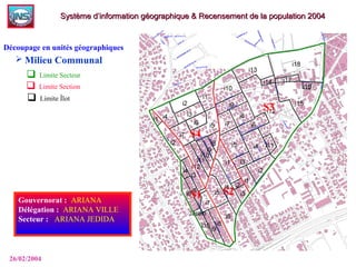  Limite Secteur
 Limite Section
 Limite Îlot
Gouvernorat :: ARIANA
Délégation :: ARIANA VILLE
Secteur : : ARIANA JEDIDA
26/02/2004
Système d’information géographique & Recensement de la population 2004Système d’information géographique & Recensement de la population 2004
Découpage en unités géographiques
 Milieu Communal
 