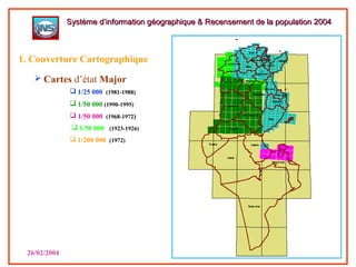  1/25 000 (1981-1988)
 1/50 000 (1990-1995)
 1/200 000 (1972)
26/02/2004
 Cartes d’état Major
Système d’information géographique & Recensement de la population 2004Système d’information géographique & Recensement de la population 2004
1. Couverture Cartographique
 1/50 000 (1923-1926)
 1/50 000 (1968-1972)
 