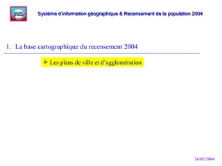 26/02/2004
1. La base cartographique du recensement 2004
Système d’information géographique & Recensement de la population 2004Système d’information géographique & Recensement de la population 2004
 Les plans de ville et d’agglomération
 