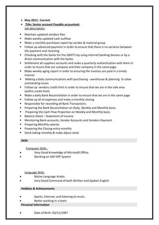 • May 2013 : Current
• Title: Senior account Payable accountant
Job description:
 Maintain updated vendors files
 Make weekly updated cash outflow
 Make a monthly purchases report by vendor & material group
 Follow up advanced payment in order to ensure that there is no variance between
the payment and receiving
 Checking with the banks for the SWIFTs by using internet banking devises or by a
direct communication with the banks.
 Settlement all suppliers accounts and make a quarterly authentication with them in
order to insure that our company and their company in the same page.
 Make weekly aging report in order to ensuring the invoices are paid in a timely
manner
 Making a daily communications with purchasing - warehouse & planning to solve
outstanding issues
 Follow up vendors credit limit in order to ensure that we are in the safe area
(within credit limit)
 Make a daily Bank Reconciliation in order to ensure that we are in the same page
 Follow up all of expenses and make a monthly closing
 Responsible for recording all Bank Transactions.
 Preparing the Bank Reconciliation on Daily, Weekly and Monthly basis.
 Preparing the Cash Flow Projection on Weekly and Monthly basis.
 Balance Sheet – Statement of Income
 Monitoring Bank accounts, Vendor Accounts and Vendors Payment
 Preparing Monthly salaries
 Preparing the Closing entry monthly
 Stock taking monthly & make adjust stock
Skills
Computer Skills:.
• Very Good Knowledge of Microsoft Office.
• Working on SAP ERP System
Language Skills
• Native Language Arabic.
• Very Good Command of both Written and Spoken English
Hobbies & Achievements
• Sports, Internet, and listening to music.
• Better working in a team.
Personal Information
• Date of Birth: 03/11/1987
 