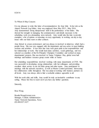 8/24/16
To Whom It May Concern:
It is my pleasure to write this letter of recommendation for Amy Ishii. In her role as the
Airport Network Log Editor, Amy was employed from May 2015 – May 2016.
Amy demonstrated strong interpersonal skill in the performance of her duties. She
showed her strength in managing the communication and details necessary to the
scheduling work on a demanding news network. Amy would take the time to provide
examples, a list of options or reasoning at every opportunity in working out day to day
issues with our Sales team or other contacts.
Amy thrived in a team environment and was always in involved in initiatives which had a
people focus. She was very engaged with the department and was active in team building
sessions and activities. It was clear that Amy took great pride in her responsibilities and
her relationships at work. She would lead many activities, social gatherings, and was
selected as a member of the Oz Principle Champion Committee and worked on many
departmental projects. She was involved in Turner Volunteer Day, global town hall
meetings and business resource group events while at Turner.
Her scheduling responsibilities involved working with many departments at CNN. She
was successful in developing strong relationships with her colleagues and providing
excellent client service to our Ad Sales group and other teams. Amy participated in
meetings with the network executives, as well as Master Control personnel, showcasing
her collaboration skills throughout. She was adept at working with business partners on
all levels. Amy was always able to find a workable solution agreeable to all.
With her work ethic and skills, Amy would be truly an invaluable contributor in any
setting. Please feel free to reach out if you have any further questions.
Sincerely,
Rose Wang
Rosalie.Wang@turner.com
Manager, Content Administration
Turner Network Operations, News
(O) 404.827.1637
 