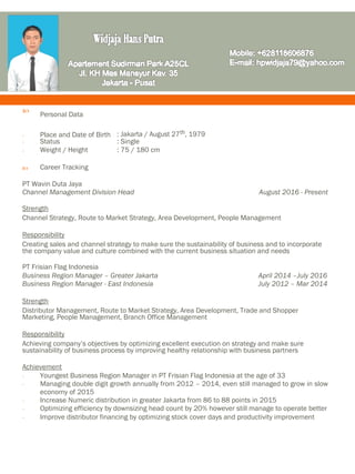 
Personal Data

- Place and Date of Birth : Jakarta / August 27th, 1979
- Status : Single
- Weight / Height : 75 / 180 cm
 Career Tracking
PT Wavin Duta Jaya
Channel Management Division Head August 2016 - Present
Strength
Channel Strategy, Route to Market Strategy, Area Development, People Management
Responsibility
Creating sales and channel strategy to make sure the sustainability of business and to incorporate
the company value and culture combined with the current business situation and needs
PT Frisian Flag Indonesia
Business Region Manager – Greater Jakarta April 2014 –July 2016
Business Region Manager - East Indonesia July 2012 – Mar 2014
Strength
Distributor Management, Route to Market Strategy, Area Development, Trade and Shopper
Marketing, People Management, Branch Office Management
Responsibility
Achieving company’s objectives by optimizing excellent execution on strategy and make sure
sustainability of business process by improving healthy relationship with business partners
Achievement
- Youngest Business Region Manager in PT Frisian Flag Indonesia at the age of 33
- Managing double digit growth annually from 2012 – 2014, even still managed to grow in slow
economy of 2015
- Increase Numeric distribution in greater Jakarta from 86 to 88 points in 2015
- Optimizing efficiency by downsizing head count by 20% however still manage to operate better
- Improve distributor financing by optimizing stock cover days and productivity improvement
 