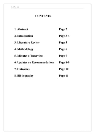 1 | P a g e
CONTENTS
1. Abstract Page 2
2. Introduction Page 3-4
3. Literature Review Page 5
4. Methodology Page 6
5. Minutes of Interview Page 7
6. Updates on Recommendations Page 8-9
7. Outcomes Page 10
8. Bibliography Page 11
 