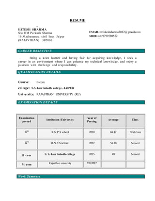 RESUME
Em
CAREER OBJECTIVE
Being a keen learner and having flair for acquiring knowledge, I seek a
career in an environment where I can enhance my technical knowledge, and enjoy a
position with challenge and responsibility.
QUALIFICATION DETAILS
Course: B com
collage: S.S. Jain Subodh college, JAIPUR
University: RAJASTHAN UNIVERSITY (RU)
EXAMINATION DETAILS
Work Summary
Examination
passed
Institution /University
Year of
Passing
Average Class
10TH
R.N.P.S school 2010 65.17 First class
12TH
R.N.P.S school 2012 55.80 Second
B com S. S. Jain Subodh college 2015 49 Second
M com Rajasthan university Till 2017
EMAIL:mr.hiteshsharma2012@gmail.com
MOBILE:9799580552
HITESH SHARMA
S/o OM Parkash Sharma
16,Madrampura civil lines Jaipur
(RAJASTHAN) 302006
 