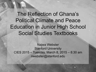 The Reflection of Ghana’s
Political Climate and Peace
Education in Junior High School
Social Studies Textbooks
Najwa Webster
Stanford University
CIES 2015 – Tuesday, March 8, 2015 – 8:30 am
nwebster@stanford.edu
 
