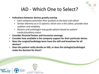 IAD - Which One to Select?
• Indications between devices greatly overlap
• Each company promotes their product as the best and safest!
• Similar dilemma as in CI options: which one is the safest, provides best
audition and reliability
• Doctors and audiologist may guide patient based on patient
medical/auditory status
• Consider financial factors and insurance coverage
• Consider how available is the company support for their particular device
• Does the surgical/audiology teem have the skill and knowhow for all
devices?
• Does the patient really decide on IAD, or does the otologist/audiologist
make the decision for them?
 