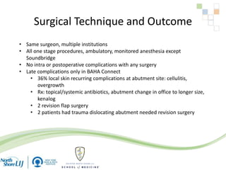 Surgical Technique and Outcome
• Same surgeon, multiple institutions
• All one stage procedures, ambulatory, monitored anesthesia except
Soundbridge
• No intra or postoperative complications with any surgery
• Late complications only in BAHA Connect
• 36% local skin recurring complications at abutment site: cellulitis,
overgrowth
• Rx: topical/systemic antibiotics, abutment change in office to longer size,
kenalog
• 2 revision flap surgery
• 2 patients had trauma dislocating abutment needed revision surgery
 