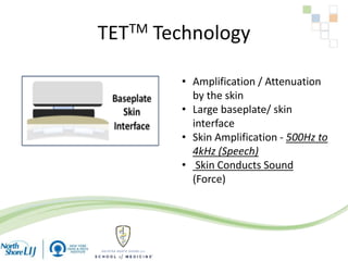 TETTM Technology
• Amplification / Attenuation
by the skin
• Large baseplate/ skin
interface
• Skin Amplification - 500Hz to
4kHz (Speech)
• Skin Conducts Sound
(Force)
 