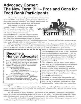 Advocacy Corner:
The New Farm Bill – Pros and Cons for
Food Bank Participants
After more than two years of negotiations, headlines, and citizen advoca-
cy, the Farm Bill has finally made its way through Congress to the desk of the
President who signed it in mid-February. The new Farm Bill has both bad and
good news for people who are struggling to put food on the table.
Most disturbing is a cut in the Supplemental Food
Assistance Program (SNAP), formerly Food Stamps.
The cut is focused on a program called Heat and Eat
that enabled some of the families that received as little
as $1 in federal heating assistance to receive
increased SNAP benefits. Last month, Congress changed the
rules, stipulating in the Farm Bill that a family would have to
have at least $20 in heating assistance before receiving increased
SNAP benefits. In a surprise move, Governor Corbett joined the governors of Connecticut and New York in agreeing to increase
federal energy aid from $1 to $20. No Pennsylvania money will be used.
Most households participating in SNAP have incomes well below the allowable maximum of 130% of poverty ($19,530
for a family of 3 in 2013). Any loss of SNAP dollars is most devastating to children and elderly or disabled persons. The largest
portion of SNAP benefits, about 83% of all benefits, go to people who are unable to work because of age or disability.
Without the Governor’s action, Pennsylvania might have lost
$136.6 million each year over the next 10 years. These dollars,
spent in local retail food stores, generate about $1.75 in eco-
nomic activity, including additional consumer purchases and
jobs in the food industry, for every $1.00 of SNAP. The food
industry, especially major food retailers, were on record in
opposition to cuts in SNAP.
Critics of SNAP cite some type of fraud or abuse in the pro-
gram. In fact, 98% of SNAP benefits go to eligible households
attesting to the efforts of the United States Department of
Agriculture (USDA) and state administrators to operate the
program with integrity. At the same time, USDA has vigorous-
ly enforced the laws against trafficking, that is, the sale of
SNAP benefits for cash. The department estimates that only
1% of SNAP benefits are trafficked.
Nevertheless, the Farm Bill invests new resources in fraud
detection and prevention, strengthening an already impressive
record. The new law specifically prohibits anyone who has
significant gambling winnings, such as lottery winners, from
receiving SNAP.
The new Farm Bill also attempts to provide additional opportunities for purchasing healthful food; retail outlets will be
required to stock more perishable food, such as fresh fruits and vegetables, and administrators will include more farmers’ markets
as SNAP retail participants.
For food banks and the network of emergency food providers, the good news is that The Emergency Food Assistance
Program (TEFAP) will receive substantial increases over the life of the bill. In 2015, TEFAP grants will increase by $50 million
and, in 2016, the grants will increase by $40 million. In subsequent years, there will be smaller increases on a declining scale.
The Second Harvest Food Bank is planning for increased need for food assistance at the emergency food pantries, some of
which have seen significant increases since the beginning of the recession.
Become a
Hunger Advocate!
Advocacy is critical to fighting hunger. At
Second Harvest, we depend on volunteers who
want to learn the issues and educate others about
local hunger and what we can do to ensure that
families in need have access to nutritious food.
Advocacy activities include:
• Contacting elected officials
• Attending public meetings
• Spreading awareness about local hunger
• Planning your own events
If you are interested in becoming a Hunger
Advocate or if you have questions, contact Janet
Ney, Second Harvest Coordinator of Advocacy
and Outreach, at 484-893-1106 or jney@caclv.org.
 