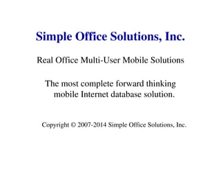 Simple Office Solutions, Inc.
Real Office Multi-User Mobile Solutions
The most complete forward thinking
mobile Internet database solution.
Copyright © 2007-2014 Simple Office Solutions, Inc.
 