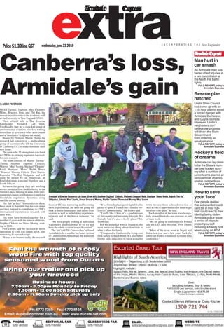 PHONE
0267760500
EDITORIAL FAX
0267760560
CLASSIFIEDS FAX
0267760550
WEBSITE
www.armidale.yourguide.com.au
EMAIL
editor.armexpress@ruralpress.com
Canberra’s loss,
Armidale’s gain
Man hurt in
car smash
An Armidale man sus-
tained chest injuries in
a two car collision at
the North Hill traffic
lights.
FULL REPORT, today’s
Armidale Express
Rescue plan
hatched
Uralla Shire Council
has come up with an
11th hour plan to avoid
a forced merger with
Armidale Dumaresq
and Guyra councils.
However, Uralla’s
neighbours don’t
believe the proposal
will divert the State
Government
from ordering an
amalgamation.
FULL REPORT, today’s
Armidale Express
How to save
your‘face’
Few people realise
that a discarded credit
card bill in their rub-
bish could lead to their
identity being stolen.
Armidale police issue
a series of steps to
protect yourself -
including a handy hint
when using an ATM.
FULL REPORT, today’s
Armidale Express
Hockey’s field
of dreams
Armidale can lay claim
to be the State’s num-
ber one hockey nurs-
ery after a number of
junior teams starred at
various NSW champi-
onship competitions.
FULL REPORT, today’s
Armidale Express
Price$1.30incGST wednesday,june232010 I N C O R P O R A T I N G T H E New Englander
extra
By JOSH PATERSON
MEET Tarmac, Tugboat, Muz, Chopper,
Mons, Bruce-o, Pest, and The Raj, the
newest prized recruits to the academic staff
at the University of New England (UNE).
Their official title is The Riverine
Landscapes Research Lab team.
Unofficially, they are a close knit group of
environmental scientists who love nothing
more than to give each other a nickname
and a ‘bit of stick’to lighten the mood.
Headed by Professor Martin Thoms, the
research lab consists of a multicultural
group of scientists who left the University
of Canberra (UC) to make Armidale their
new home.
The soon to be 12-strong team was lured
toUNEbyitsgrowingreputationforexcel-
lence in research.
The team consists of Martin ‘Tarmac’
Thoms, Stephen ‘Tugboat’ Chilcott,
Murray ‘Muz’ Scown, Michael ‘Chopper’
Reid, Munique ‘Mons’ Webb, Bruce
‘Bruce-o’ Murray, Celeste ‘Pest’ Harris,
Rajendra ‘The Raj’ Shilpakar, and will
soon be joined by an American, an
Englishwoman, a second Nepalese and a
SouthAfrican.
Between the group they are working
acrossAustralia from the Kimberley to the
Narran Lakes, ranging in areas from envi-
ronmentalchangeinbillabongstostudying
floodplain vegetation dynamics using
satellite remote sensing.
The ‘lab’ as Prof Thoms refers to them,
have taken toArmidale like ducks to water
and look forward to contributing to UNE’s
international reputation in research with
their work.
The team have worked together for a
number of years with the newest additions,
Stephen Chilcott and Bruce Murray, start-
ing in 2008.
Prof Thoms said the decision to move
operations to UNE was simple as UC was
narrowing its research scope.
“It was a no-brainer really, the research
focus at UC was narrowing and becoming
more experimental, but with our group we
look at entire landscapes and entire river
systems as well as undertaking experimen-
tal work and all the bits in between,” he
said.
“We have people looking at individual
waterholes and billabongs so we try and
have the whole scale of research covered.”
The ‘lab’told The Express they’ve found
Armidale to be a smaller but better version
of Canberra which has made the transition
all the smoother.
“It’s a friendly place, good night life plus
plenty of sport, it’s much like a smaller ver-
sion of Canberra really,” Mr Scown said.
“I really like it here, it’s a good mixture
of the country and university lifestyle. It’s
friendly but it’s also a lively place,” Ms
Webb said.
For Mr Shilpakar who is Nepalese, the
most attractive thing about Armidale is
what it offers his family.
“Compared to Canberra the living cost
for a family is much better. It’s also better
for the kids’ education to be in a smaller
town because there is less distraction as
well as lots of opportunities for them to get
involved with sport,” he said.
Each member of the team travels regu-
larly around Australia and overseas as part
of their work.
“We are going to conferences in Poland
and the USA later this year,” Prof Thoms
said.
“Most of the team went to Nepal and
India last year and a few years back the
entire lab went to Dundee in Scotland for a
conference.”
Armidale’s Riverine Research Lab team,(from left) Stephen‘Tugboat’Chilcott,Michael‘Chopper’Reid,Munique‘Mons’Webb,Rajesh‘The Raj’
Shilpakar,Celeste‘Pest’Harris,Bruce‘Bruce-o’Murray,Martin‘Tarmac’Thoms and Murray‘Muz’Scown
Feel the warmth of a cosy
wood fire with top quality
seasoned wood from Ducats
Bring your trailer and pick up
your firewood
Business hours:
7.30am – 5.00pm Monday to Friday
7.30am – 12.00 noon Saturday
8.30am – 11.30am Sunday pick up only
Feel the warmth of a cosy
wood fire with top quality
seasoned wood from Ducats
Bring your trailer and pick up
your firewood
Business hours:
7.30am – 5.00pm Monday to Friday
7.30am – 12.00 noon Saturday
8.30am – 11.30am Sunday pick up only
Ph: 6772 7255 Fax: 6772 8164
Email: ducat@northnet.com.au Web: www.ducats.net.com
 