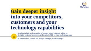 Gain deeper insight
into your competitors,
customers and your
technology capabilities
Benefits include understanding of market needs, targeted selling to
desirable customer segments, and strategic R&D to close technology gaps
By Yekemi Otaru, Founder and Principal Strategist, YO! MarketingTM
 