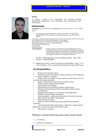 AHMAD ZIAD ABU - AHMAD
Objective
To pursue a career at an organization that provides learning
opportunities, application of my knowledge and a professional work
environment.
E D U C A T I O N
Im graduate from Zarqa University of Accounting AND Average In University is 80.9 V.GOOD
percent .
 I was a trainee with SAYEGH GROUP – REMALUX PAINTS – ACCOUNTING
DEOARTMENT 30 Days Training on all accounting functions using - ERP software –
ORION.
I have always enjoyed working with people and think my previous knowledge will allow me to work as
part of the team and to be an effective representative of your company.
I am available for interview at any time and could start work immediately.
Please find enclosed a copy of my CV for more information.
I look forward to hearing from you.
Yours sincerely
Ahmad Abu Ahmad
Career Objective: Looking to improve my skills and learn to be professional in my work,
working hard is the key to achieve my goals, and I'll be able do this through
your company by helping me, and then I'll be very grateful to you and your
company and then I think that I can build my future, My abilities will result
in an expanded clientele and a more profitable organization
4/3/2014 AND Experience on all accounting functions using - ERP
software – FOURTH SHIFT.
 Madaen Star Group - General Accountant In Head Office , From : 17-11-
2104 To Present , I have a good skills Of Microsoft Axapta ,ERP System
Post Responsibilities:
• Prepare and verify daily reports
• Reconciles records with internal company employees and management,
or external vendors or customers
• Prepare and review budget, revenue, expense, payroll entries, invoices,
and other accounting documents.
• Prepare profit and loss statements and monthly closing
• Prepare monthly balance sheet schedules
• Account/bank reconciliations
• Implemented new accounting procedures and processes
• Prepared and posted journal entries and perform related account
reconciliations
• Respond to client queries over the phone and through email
• Monthly fixed asset ledger maintenance
• Accounts payable – processing and payment of invoices by due date
• Debt collection and debtor management
• Write and present reports
• Ability to make and Matching accounts payable and receivable
statements
• Assist and Audit Prepare payroll entry, deductions, compute payroll
adjustments ,reconcile insurance and benefit accounts
• Other duties as assigned.
Willing to work the following areas (and to know them)
1- Accounting
2- production management
Curriculum Vita Page 2 of 3 5/23/2015
 