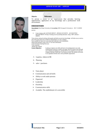 AHMAD ZIAD ABU - AHMAD
Objective
To pursue a career at an organization that provides learning
opportunities, application of my knowledge and a professional work
environment.
E D U C A T I O N
Im graduate from Zarqa University of Accounting AND Average In University is 80.9 V.GOOD
percent .
 I was a trainee with SAYEGH GROUP – REMALUX PAINTS – ACCOUNTING
DEOARTMENT 30 Days Training on all accounting functions using - ERP software –
ORION.
I have always enjoyed working with people and think my previous knowledge will allow me to work as
part of the team and to be an effective representative of your company.
I am available for interview at any time and could start work immediately.
Please find enclosed a copy of my CV for more information.
I look forward to hearing from you.
Yours sincerely
Ahmad Abu Ahmad
Career Objective: Looking to improve my skills and learn to be professional in my work,
working hard is the key to achieve my goals, and I'll be able do this through
your company by helping me, and then I'll be very grateful to you and your
company and then I think that I can build my future, My abilities will result
in an expanded clientele and a more profitable organization
3- Logistics, Admin & HR
4- Planning
5- sales + purchases
 Team player
 Communication and soft skills
 Ability to work under pressure
 Organized
 Leadership
 Flexibility
 Communication skills
 Available. The establishment of a convertible
Curriculum Vita Page 3 of 3 5/23/2015
PersonalSkills
References
 