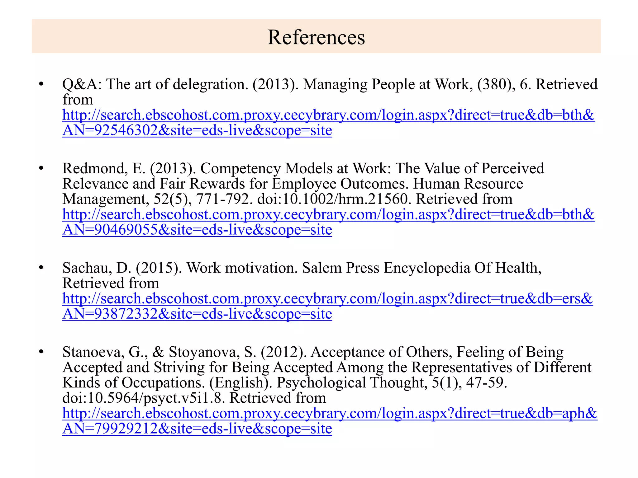 References
• Q&A: The art of delegration. (2013). Managing People at Work, (380), 6. Retrieved
from
http://search.ebscohost.com.proxy.cecybrary.com/login.aspx?direct=true&db=bth&
AN=92546302&site=eds-live&scope=site
• Redmond, E. (2013). Competency Models at Work: The Value of Perceived
Relevance and Fair Rewards for Employee Outcomes. Human Resource
Management, 52(5), 771-792. doi:10.1002/hrm.21560. Retrieved from
http://search.ebscohost.com.proxy.cecybrary.com/login.aspx?direct=true&db=bth&
AN=90469055&site=eds-live&scope=site
• Sachau, D. (2015). Work motivation. Salem Press Encyclopedia Of Health,
Retrieved from
http://search.ebscohost.com.proxy.cecybrary.com/login.aspx?direct=true&db=ers&
AN=93872332&site=eds-live&scope=site
• Stanoeva, G., & Stoyanova, S. (2012). Acceptance of Others, Feeling of Being
Accepted and Striving for Being Accepted Among the Representatives of Different
Kinds of Occupations. (English). Psychological Thought, 5(1), 47-59.
doi:10.5964/psyct.v5i1.8. Retrieved from
http://search.ebscohost.com.proxy.cecybrary.com/login.aspx?direct=true&db=aph&
AN=79929212&site=eds-live&scope=site
 