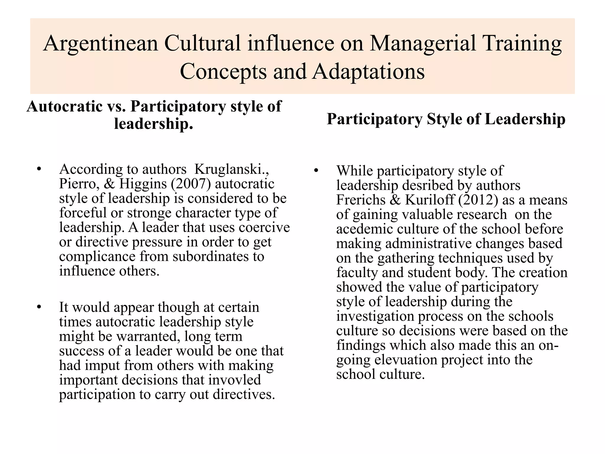Argentinean Cultural influence on Managerial Training
Concepts and Adaptations
Autocratic vs. Participatory style of
leadership.
• According to authors Kruglanski.,
Pierro, & Higgins (2007) autocratic
style of leadership is considered to be
forceful or stronge character type of
leadership. A leader that uses coercive
or directive pressure in order to get
complicance from subordinates to
influence others.
• It would appear though at certain
times autocratic leadership style
might be warranted, long term
success of a leader would be one that
had imput from others with making
important decisions that invovled
participation to carry out directives.
Participatory Style of Leadership
• While participatory style of
leadership desribed by authors
Frerichs & Kuriloff (2012) as a means
of gaining valuable research on the
acedemic culture of the school before
making administrative changes based
on the gathering techniques used by
faculty and student body. The creation
showed the value of participatory
style of leadership during the
investigation process on the schools
culture so decisions were based on the
findings which also made this an on-
going elevuation project into the
school culture.
 