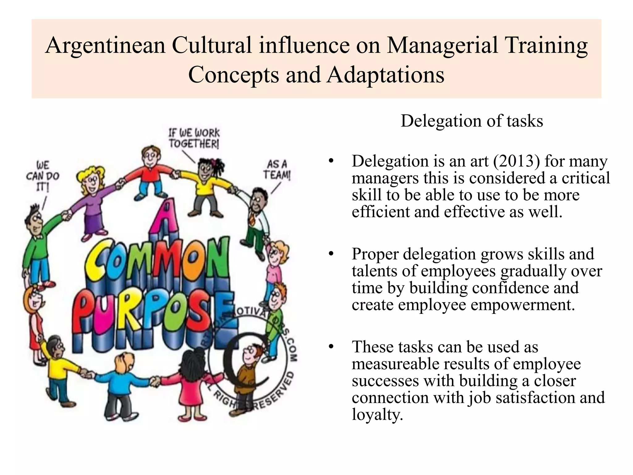 Argentinean Cultural influence on Managerial Training
Concepts and Adaptations
Delegation of tasks
• Delegation is an art (2013) for many
managers this is considered a critical
skill to be able to use to be more
efficient and effective as well.
• Proper delegation grows skills and
talents of employees gradually over
time by building confidence and
create employee empowerment.
• These tasks can be used as
measureable results of employee
successes with building a closer
connection with job satisfaction and
loyalty.
 