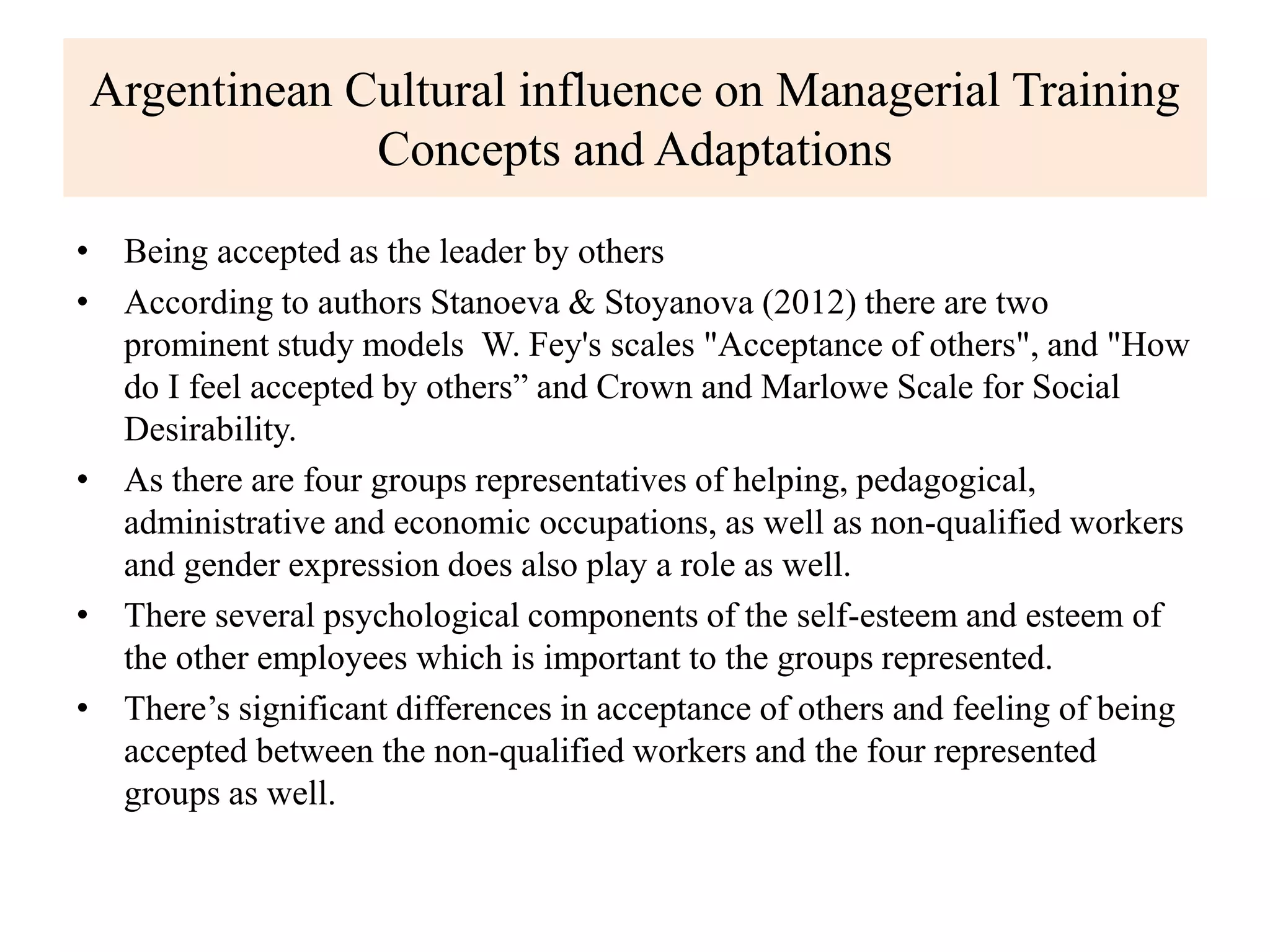 Argentinean Cultural influence on Managerial Training
Concepts and Adaptations
• Being accepted as the leader by others
• According to authors Stanoeva & Stoyanova (2012) there are two
prominent study models W. Fey's scales "Acceptance of others", and "How
do I feel accepted by others” and Crown and Marlowe Scale for Social
Desirability.
• As there are four groups representatives of helping, pedagogical,
administrative and economic occupations, as well as non-qualified workers
and gender expression does also play a role as well.
• There several psychological components of the self-esteem and esteem of
the other employees which is important to the groups represented.
• There’s significant differences in acceptance of others and feeling of being
accepted between the non-qualified workers and the four represented
groups as well.
 