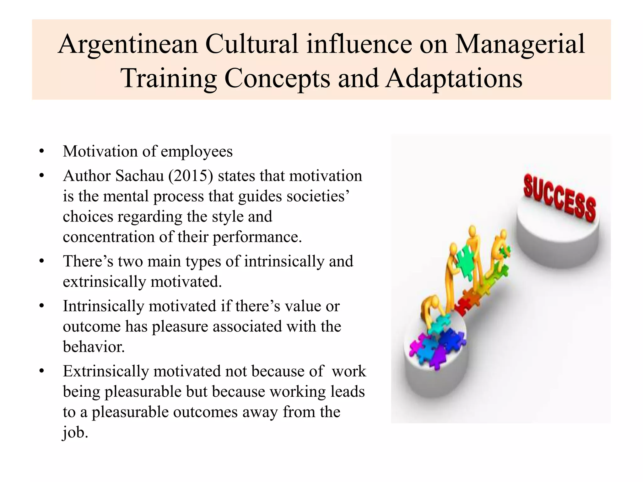 Argentinean Cultural influence on Managerial
Training Concepts and Adaptations
• Motivation of employees
• Author Sachau (2015) states that motivation
is the mental process that guides societies’
choices regarding the style and
concentration of their performance.
• There’s two main types of intrinsically and
extrinsically motivated.
• Intrinsically motivated if there’s value or
outcome has pleasure associated with the
behavior.
• Extrinsically motivated not because of work
being pleasurable but because working leads
to a pleasurable outcomes away from the
job.
 