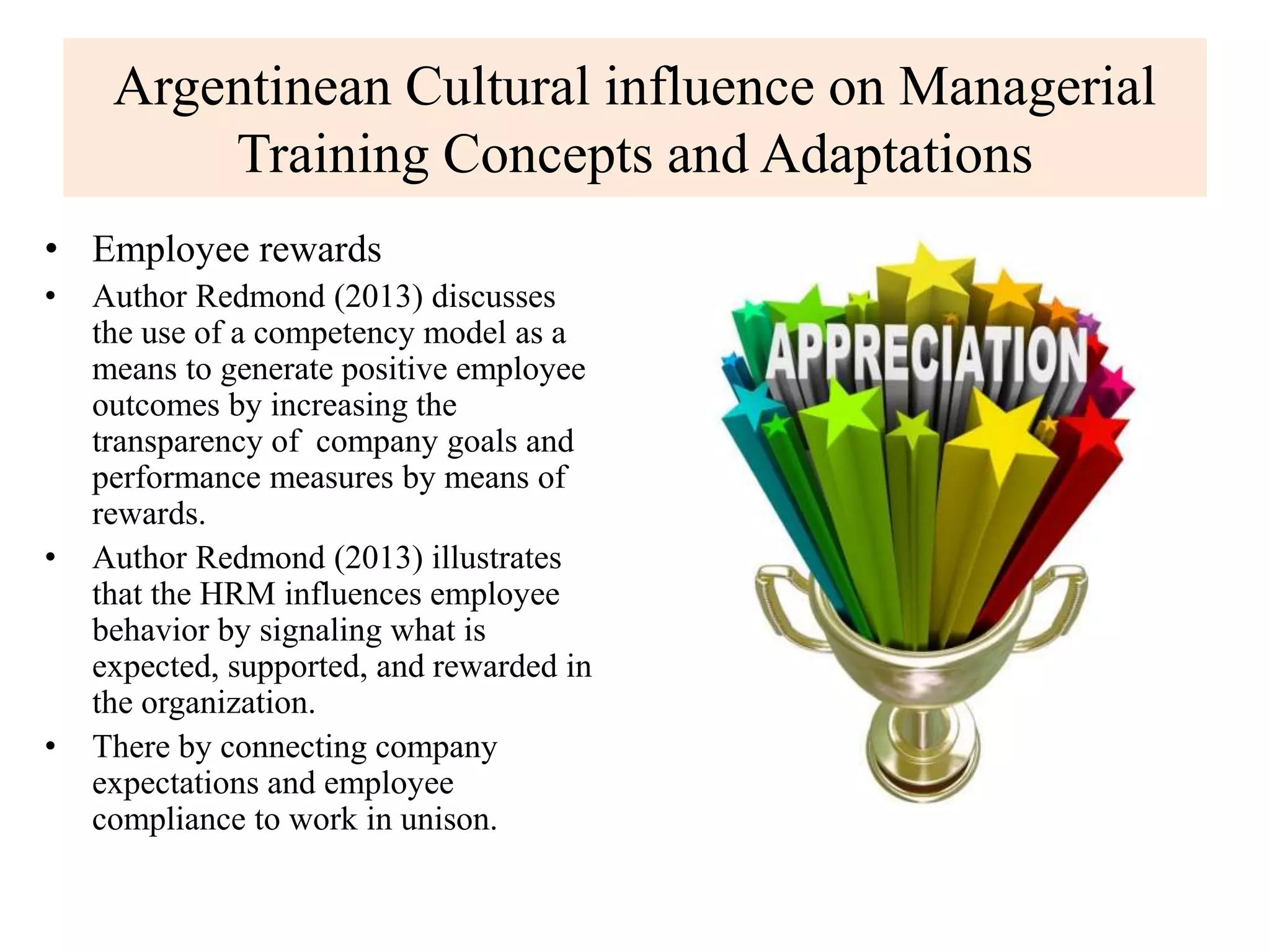 Argentinean Cultural influence on Managerial
Training Concepts and Adaptations
• Employee rewards
• Author Redmond (2013) discusses
the use of a competency model as a
means to generate positive employee
outcomes by increasing the
transparency of company goals and
performance measures by means of
rewards.
• Author Redmond (2013) illustrates
that the HRM influences employee
behavior by signaling what is
expected, supported, and rewarded in
the organization.
• There by connecting company
expectations and employee
compliance to work in unison.
 