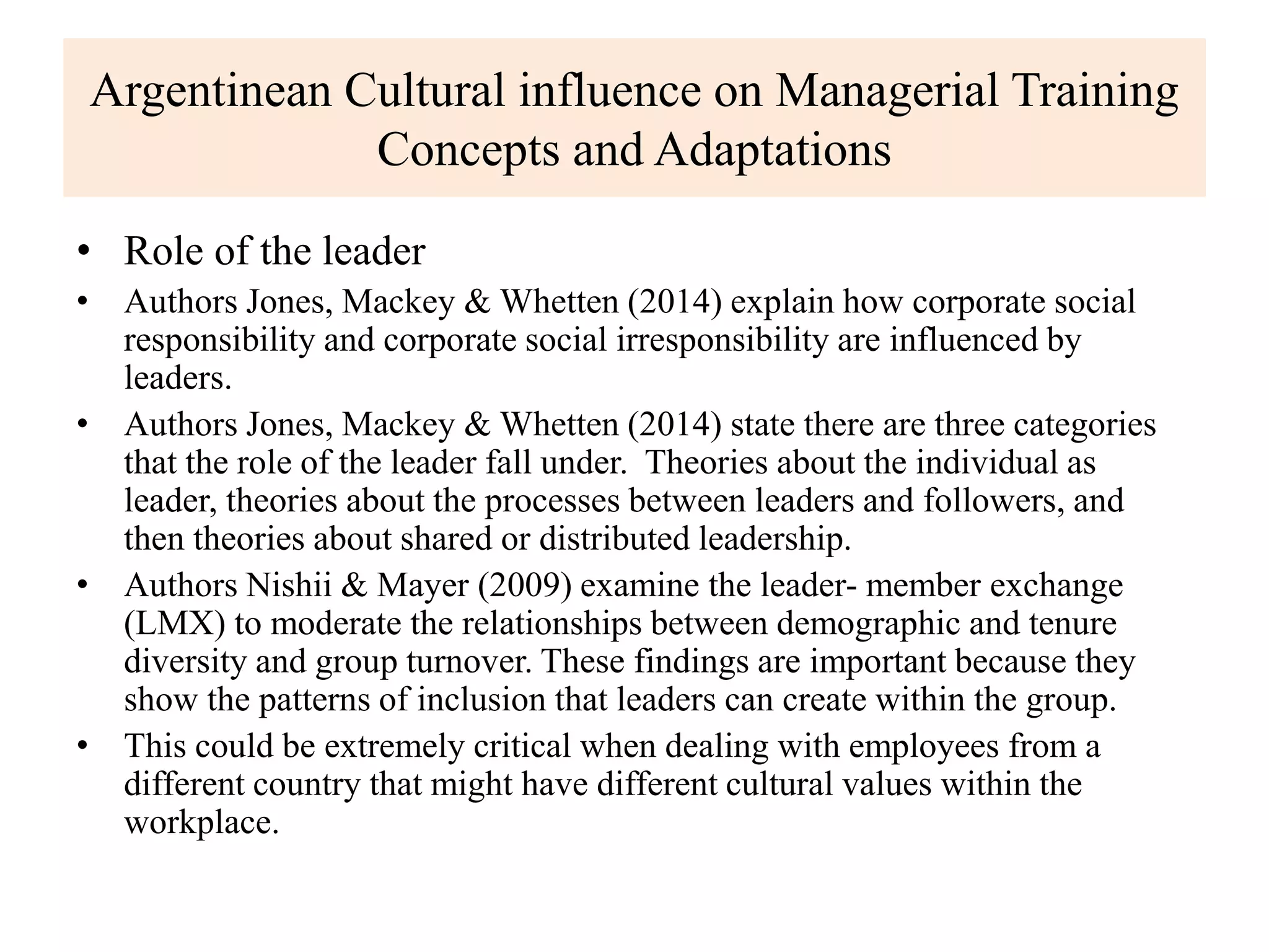 Argentinean Cultural influence on Managerial Training
Concepts and Adaptations
• Role of the leader
• Authors Jones, Mackey & Whetten (2014) explain how corporate social
responsibility and corporate social irresponsibility are influenced by
leaders.
• Authors Jones, Mackey & Whetten (2014) state there are three categories
that the role of the leader fall under. Theories about the individual as
leader, theories about the processes between leaders and followers, and
then theories about shared or distributed leadership.
• Authors Nishii & Mayer (2009) examine the leader- member exchange
(LMX) to moderate the relationships between demographic and tenure
diversity and group turnover. These findings are important because they
show the patterns of inclusion that leaders can create within the group.
• This could be extremely critical when dealing with employees from a
different country that might have different cultural values within the
workplace.
 