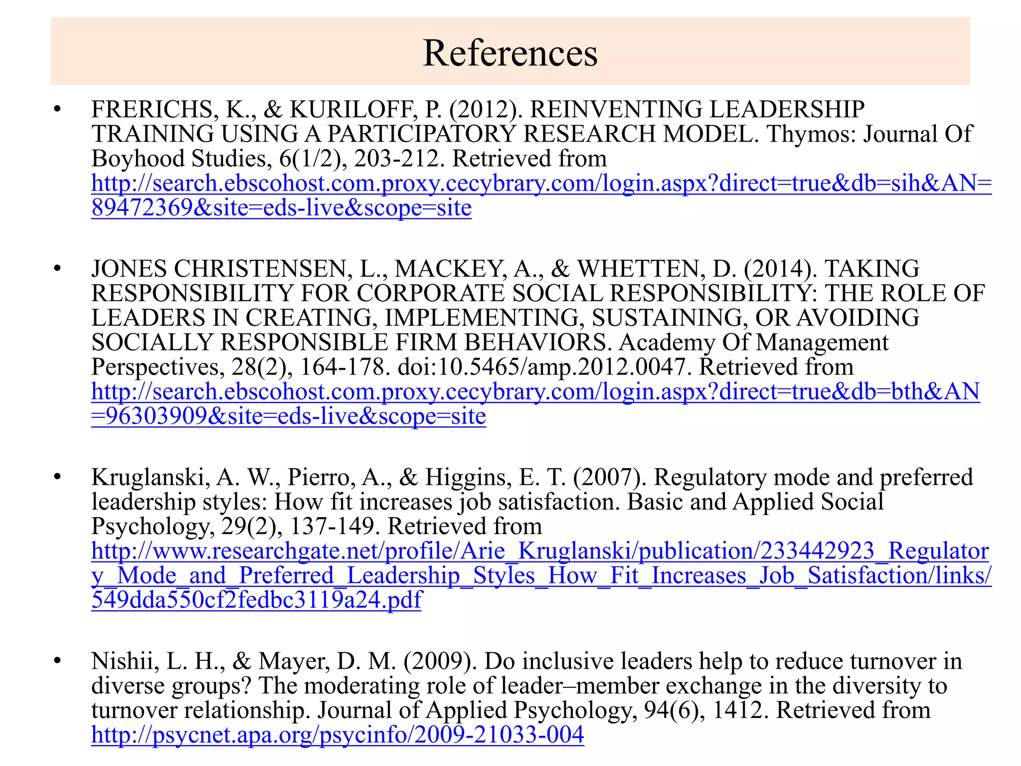 References
• FRERICHS, K., & KURILOFF, P. (2012). REINVENTING LEADERSHIP
TRAINING USING A PARTICIPATORY RESEARCH MODEL. Thymos: Journal Of
Boyhood Studies, 6(1/2), 203-212. Retrieved from
http://search.ebscohost.com.proxy.cecybrary.com/login.aspx?direct=true&db=sih&AN=
89472369&site=eds-live&scope=site
• JONES CHRISTENSEN, L., MACKEY, A., & WHETTEN, D. (2014). TAKING
RESPONSIBILITY FOR CORPORATE SOCIAL RESPONSIBILITY: THE ROLE OF
LEADERS IN CREATING, IMPLEMENTING, SUSTAINING, OR AVOIDING
SOCIALLY RESPONSIBLE FIRM BEHAVIORS. Academy Of Management
Perspectives, 28(2), 164-178. doi:10.5465/amp.2012.0047. Retrieved from
http://search.ebscohost.com.proxy.cecybrary.com/login.aspx?direct=true&db=bth&AN
=96303909&site=eds-live&scope=site
• Kruglanski, A. W., Pierro, A., & Higgins, E. T. (2007). Regulatory mode and preferred
leadership styles: How fit increases job satisfaction. Basic and Applied Social
Psychology, 29(2), 137-149. Retrieved from
http://www.researchgate.net/profile/Arie_Kruglanski/publication/233442923_Regulator
y_Mode_and_Preferred_Leadership_Styles_How_Fit_Increases_Job_Satisfaction/links/
549dda550cf2fedbc3119a24.pdf
• Nishii, L. H., & Mayer, D. M. (2009). Do inclusive leaders help to reduce turnover in
diverse groups? The moderating role of leader–member exchange in the diversity to
turnover relationship. Journal of Applied Psychology, 94(6), 1412. Retrieved from
http://psycnet.apa.org/psycinfo/2009-21033-004
 