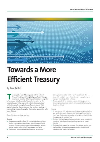 4 TMI | THE SOUTH AFRICAN TREASURER
TREASURY: THE DRIVERS OF CHANGE
T
reasury is the face of the corporate with the external
financial markets, underlining its high profile and strategic
importance. Since the global financial crisis more is expected
of treasury as it has become the financial nerve centre for the
organisation, and it has to prove its value to the organisation,
without necessarily having the luxury of more resources. This is
against a backdrop of an environment that continues to change –
making things more challenging but also creating opportunities to be
more efficient.
Some of the drivers for change have been:
External
G Regulatory changes (e.g., Basel III) – derivative products and bank
funding is getting more expensive and potentially scarcer for the
corporate. This places more pressure on the corporate to optimise
internal liquidity and to diversify funding away from banks
G The necessity to optimise banking relationships has increased –
treasury must now better match a bank’s capabilities to the
corporate’s needs and ensure the bank’s return expectation can be
managed given the available wallet size
G New complexities bring new risks, meaning risk management is
becoming more important - there is an increased risk from security
breaches and fraud
Internal
G In order to grow their business, corporates are entering new markets
and jurisdictions where challenges may be totally different from the
home base. The treasurer as custodian of the cash and financial risks
have a pivotal role to play in this
G Realising that liquidity gives business continuity, senior management
now better understands the strategic importance of the treasury
function
G As the profile of treasury has increased, there is closer scrutiny from
the board, and consequently they are demanding a more formal
measurement of treasury performance.
byRiaanBartlett
TowardsaMore
Efficient Treasury
TMISA15 Bartlett.qxp_Layout 1 11/09/2015 10:03 Page 4
 