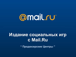 Издание социальных игр с Mail.Ru “  Продюсерские Центры  ” 
