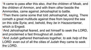 1 It came to pass after this also,  that  the children of Moab, and the children of Ammon, and with them  other  beside the Ammonites, came against Jehoshaphat to battle.  2 Then there came some that told Jehoshaphat, saying, There cometh a great multitude against thee from beyond the sea on this side Syria; and, behold, they  be  in Hazazontamar, which  is  Engedi.  3 And Jehoshaphat feared, and set himself to seek the LORD, and proclaimed a fast throughout all Judah.  4 And Judah gathered themselves together, to ask  help  of the LORD: even out of all the cities of Judah they came to seek the LORD.  