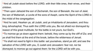 13 And all Judah stood before the LORD, with their little ones, their wives, and their children.  14 Then upon Jahaziel the son of Zechariah, the son of Benaiah, the son of Jeiel, the son of Mattaniah, a Levite of the sons of Asaph, came the Spirit of the LORD in the midst of the congregation;  15 And he said, Hearken ye, all Judah, and ye inhabitants of Jerusalem, and thou king Jehoshaphat, Thus saith the LORD unto you, Be not afraid nor dismayed by reason of this great multitude; for the battle  is  not yours, but God’s.  16 To morrow go ye down against them: behold, they come up by the cliff of Ziz; and ye shall find them at the end of the brook, before the wilderness of Jeruel.  17 Ye shall not  need  to fight in this  battle : set yourselves, stand ye  still , and see the salvation of the LORD with you, O Judah and Jerusalem: fear not, nor be dismayed; to morrow go out against them: for the LORD  will be  with you.   